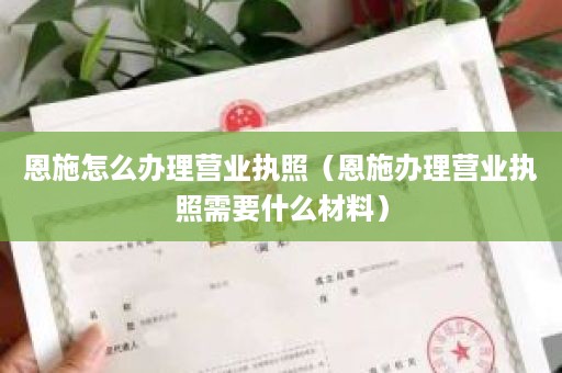 恩施怎么办理营业执照（恩施办理营业执照需要什么材料）