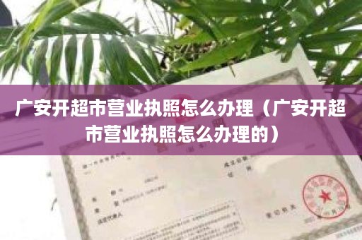 广安开超市营业执照怎么办理（广安开超市营业执照怎么办理的）