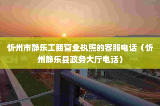 忻州市静乐工商营业执照的客服电话（忻州静乐县政务大厅电话）