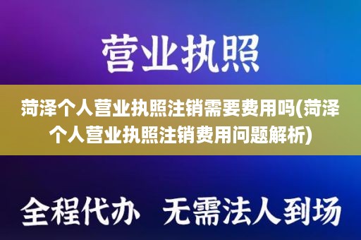 菏泽个人营业执照注销需要费用吗(菏泽个人营业执照注销费用问题解析)