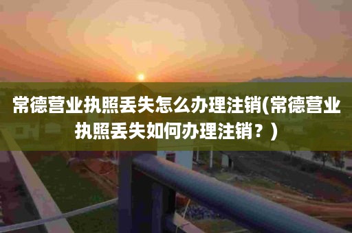 常德营业执照丢失怎么办理注销(常德营业执照丢失如何办理注销？)