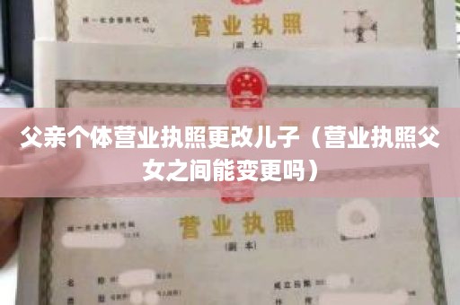 父亲个体营业执照更改儿子（营业执照父女之间能变更吗）