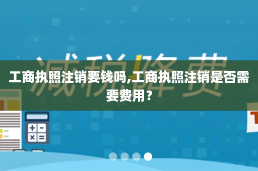 工商执照注销要钱吗,工商执照注销是否需要费用？