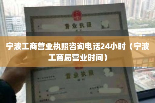 宁波工商营业执照咨询电话24小时（宁波工商局营业时间）