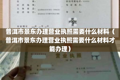 普洱市景东办理营业执照需要什么材料（普洱市景东办理营业执照需要什么材料才能办理）