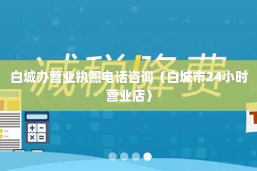 白城办营业执照电话咨询（白城市24小时营业店）