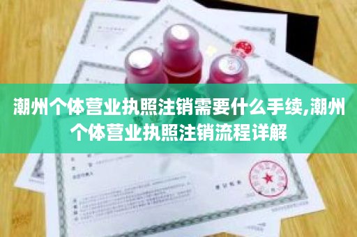 潮州个体营业执照注销需要什么手续,潮州个体营业执照注销流程详解
