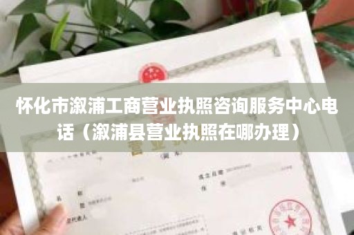 怀化市溆浦工商营业执照咨询服务中心电话（溆浦县营业执照在哪办理）