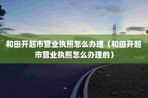 和田开超市营业执照怎么办理（和田开超市营业执照怎么办理的）