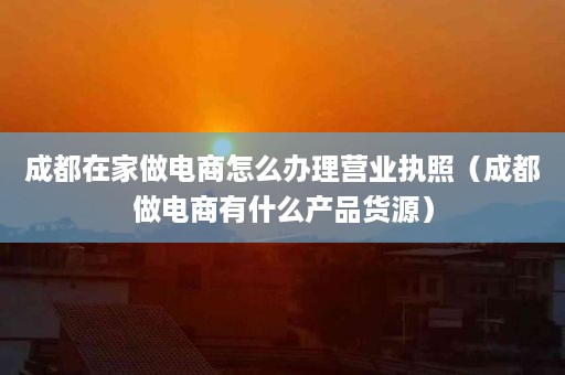 成都在家做电商怎么办理营业执照（成都做电商有什么产品货源）