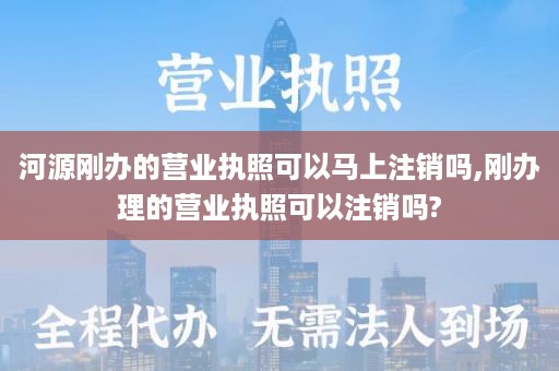 河源刚办的营业执照可以马上注销吗,刚办理的营业执照可以注销吗?