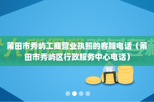 莆田市秀屿工商营业执照的客服电话（莆田市秀屿区行政服务中心电话）