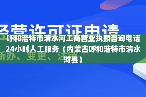 呼和浩特市清水河工商营业执照咨询电话24小时人工服务（内蒙古呼和浩特市清水河县）