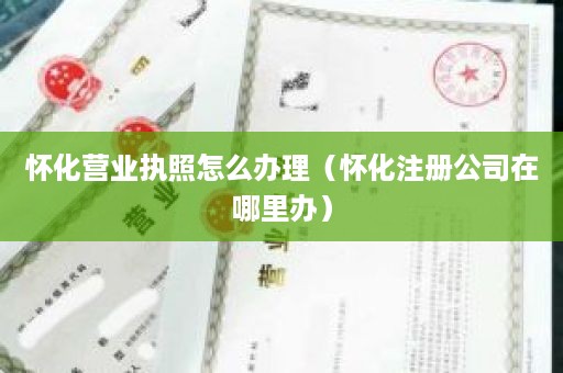 怀化营业执照怎么办理（怀化注册公司在哪里办）
