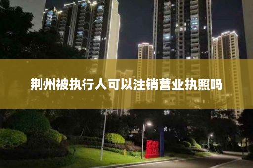 荆州被执行人可以注销营业执照吗