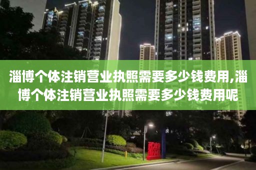 淄博个体注销营业执照需要多少钱费用,淄博个体注销营业执照需要多少钱费用呢