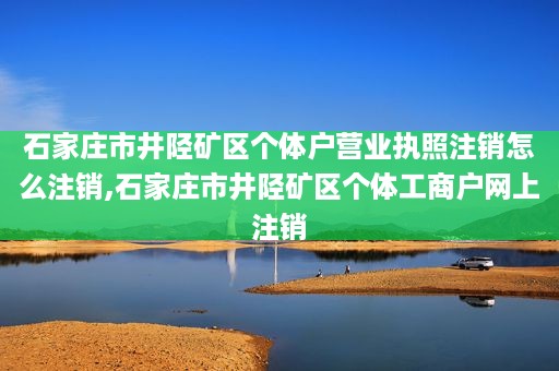 石家庄市井陉矿区个体户营业执照注销怎么注销,石家庄市井陉矿区个体工商户网上注销