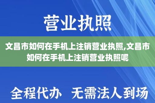 文昌市如何在手机上注销营业执照,文昌市如何在手机上注销营业执照呢