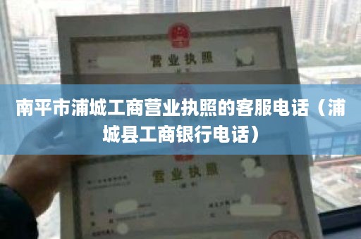 南平市浦城工商营业执照的客服电话（浦城县工商银行电话）
