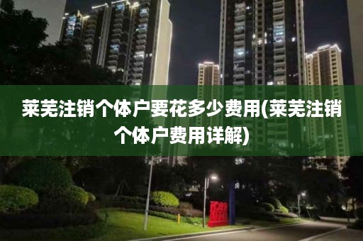 莱芜注销个体户要花多少费用(莱芜注销个体户费用详解)