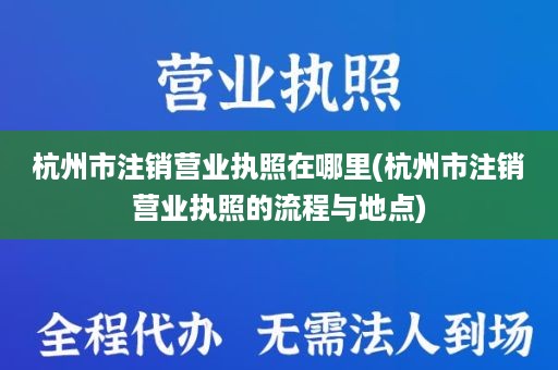 杭州市注销营业执照在哪里(杭州市注销营业执照的流程与地点)