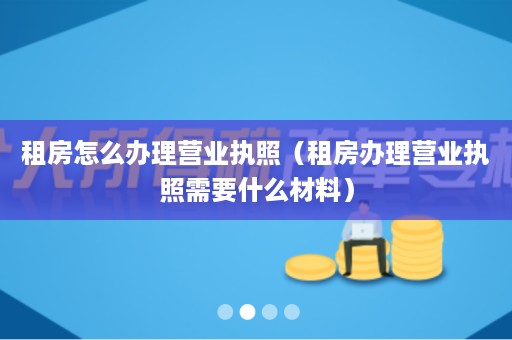 租房怎么办理营业执照（租房办理营业执照需要什么材料）