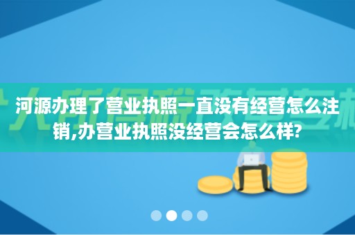 河源办理了营业执照一直没有经营怎么注销,办营业执照没经营会怎么样?