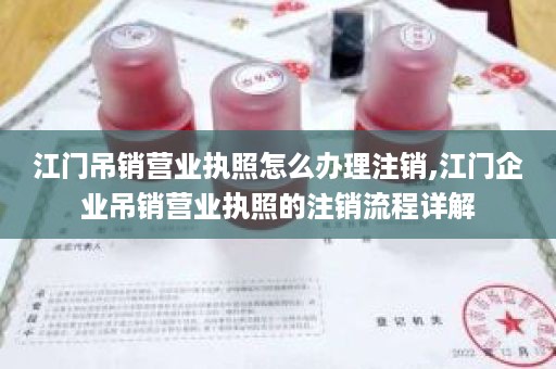 江门吊销营业执照怎么办理注销,江门企业吊销营业执照的注销流程详解
