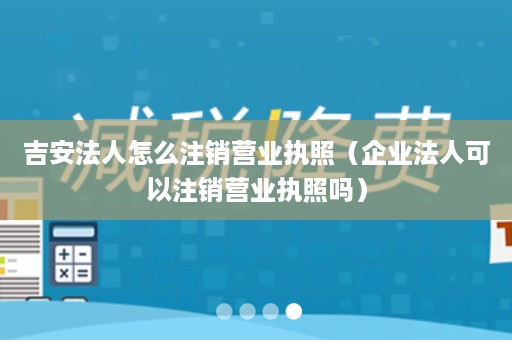 吉安法人怎么注销营业执照（企业法人可以注销营业执照吗）