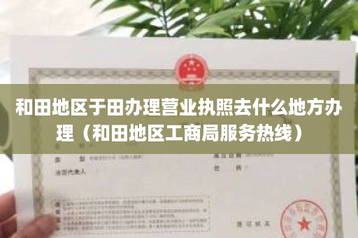 和田地区于田办理营业执照去什么地方办理（和田地区工商局服务热线）