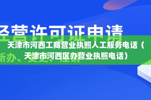 天津市河西工商营业执照人工服务电话（天津市河西区办营业执照电话）