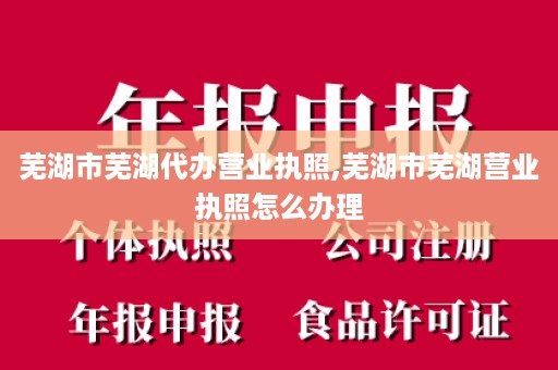 芜湖市芜湖代办营业执照,芜湖市芜湖营业执照怎么办理