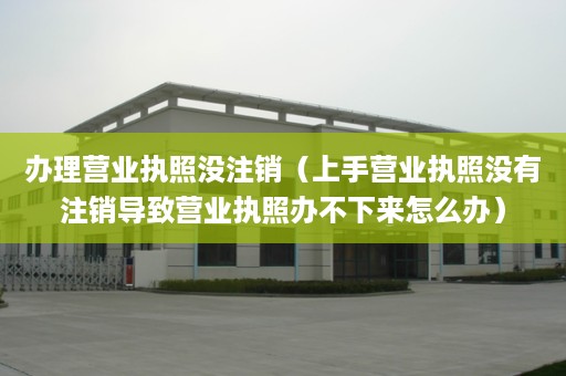 办理营业执照没注销（上手营业执照没有注销导致营业执照办不下来怎么办）