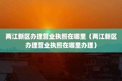 两江新区办理营业执照在哪里（两江新区办理营业执照在哪里办理）
