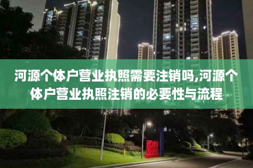 河源个体户营业执照需要注销吗,河源个体户营业执照注销的必要性与流程