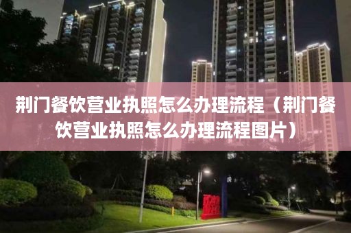 荆门餐饮营业执照怎么办理流程（荆门餐饮营业执照怎么办理流程图片）