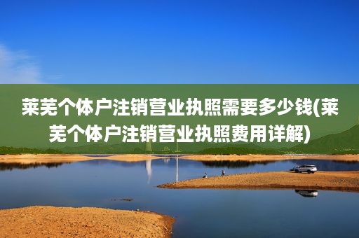 莱芜个体户注销营业执照需要多少钱(莱芜个体户注销营业执照费用详解)