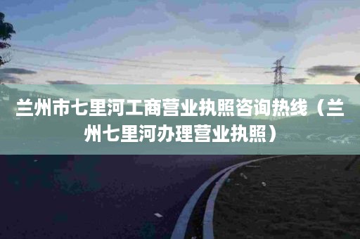 兰州市七里河工商营业执照咨询热线（兰州七里河办理营业执照）