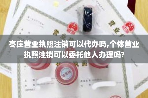 枣庄营业执照注销可以代办吗,个体营业执照注销可以委托他人办理吗?