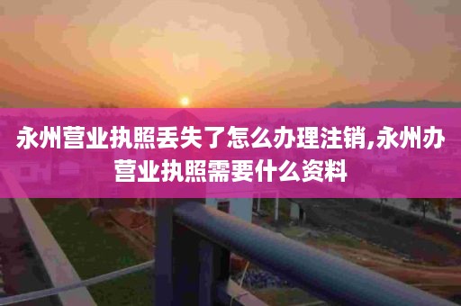 永州营业执照丢失了怎么办理注销,永州办营业执照需要什么资料