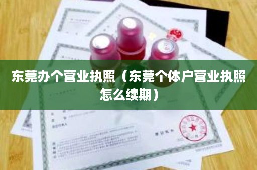 东莞办个营业执照（东莞个体户营业执照怎么续期）
