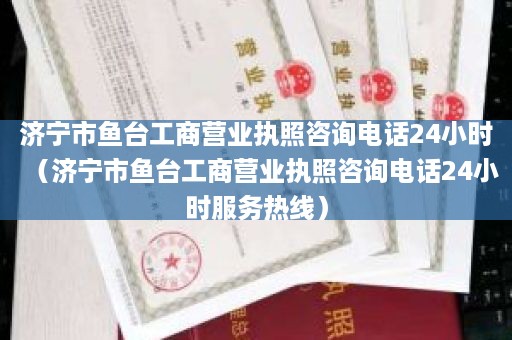 济宁市鱼台工商营业执照咨询电话24小时（济宁市鱼台工商营业执照咨询电话24小时服务热线）