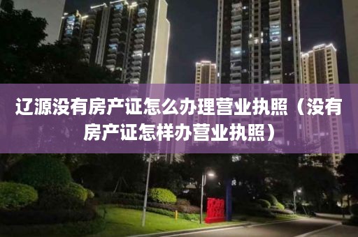 辽源没有房产证怎么办理营业执照（没有房产证怎样办营业执照）