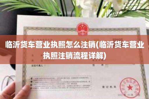 临沂货车营业执照怎么注销(临沂货车营业执照注销流程详解)