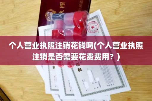 个人营业执照注销花钱吗(个人营业执照注销是否需要花费费用？)