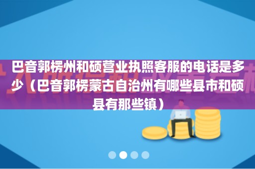 巴音郭楞州和硕营业执照客服的电话是多少（巴音郭楞蒙古自治州有哪些县市和硕县有那些镇）