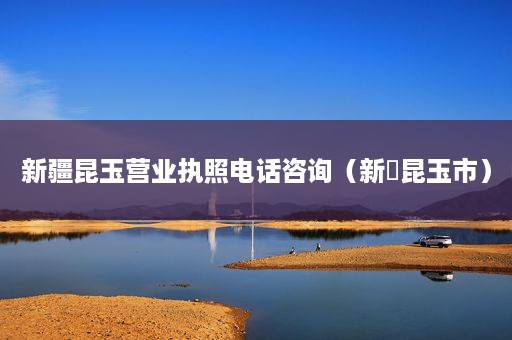 新疆昆玉营业执照电话咨询（新彊昆玉市）