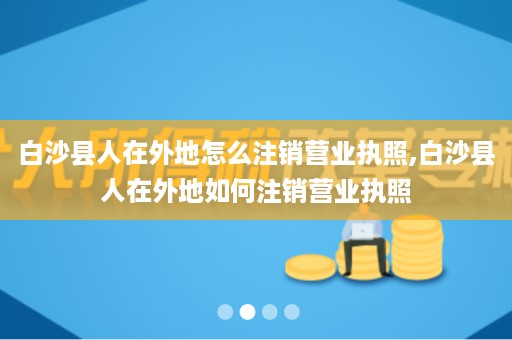 白沙县人在外地怎么注销营业执照,白沙县人在外地如何注销营业执照