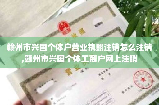 赣州市兴国个体户营业执照注销怎么注销,赣州市兴国个体工商户网上注销