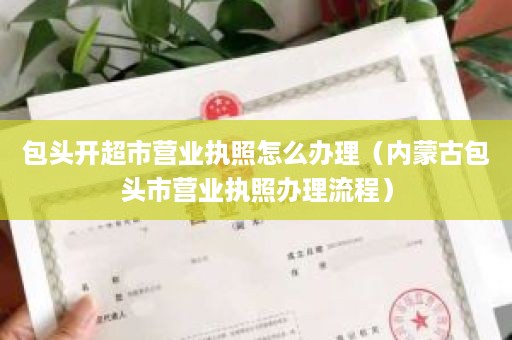 包头开超市营业执照怎么办理（内蒙古包头市营业执照办理流程）